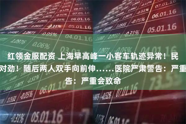 红领金服配资 上海早高峰一小客车轨迹异常！民警：不对劲！随后两人双手向前伸……医院严肃警告：严重会致命